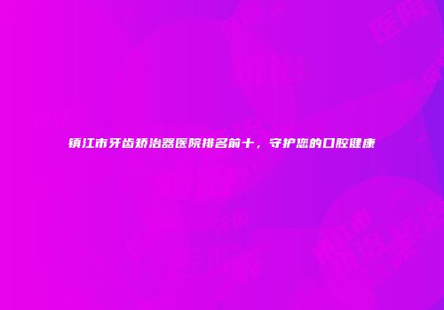 镇江市牙齿矫治器医院排名前十，守护您的口腔健康