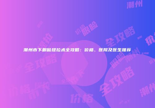 潮州市下眼睑提拉术全攻略：价格、医院及医生推荐