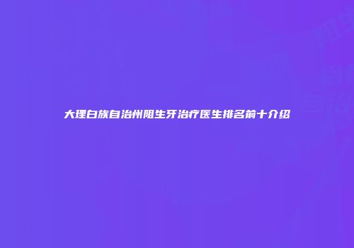 大理白族自治州阻生牙治疗医生排名前十介绍