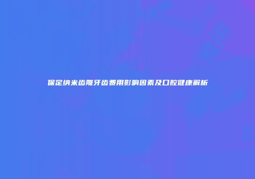 保定纳米齿雕牙齿费用影响因素及口腔健康解析