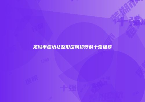 芜湖市痘坑祛整形医院排行前十强推荐