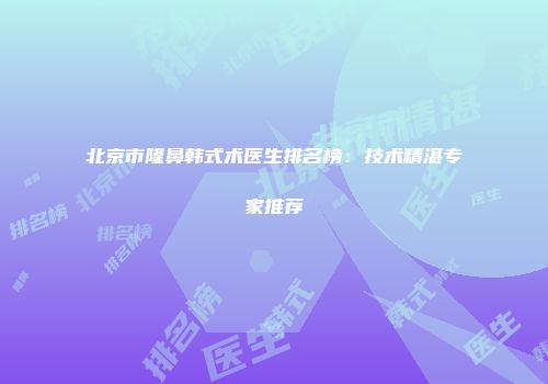 北京市隆鼻韩式术医生排名榜：技术精湛专家推荐