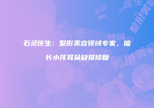 石灵医生：整形美容领域专家，擅长小孩耳朵缺损修复