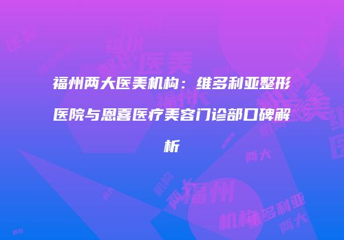 福州两大医美机构：维多利亚整形医院与恩喜医疗美容门诊部口碑解析