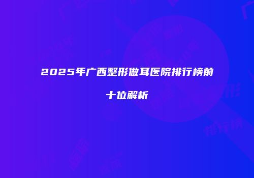2025年广西整形做耳医院排行榜前十位解析