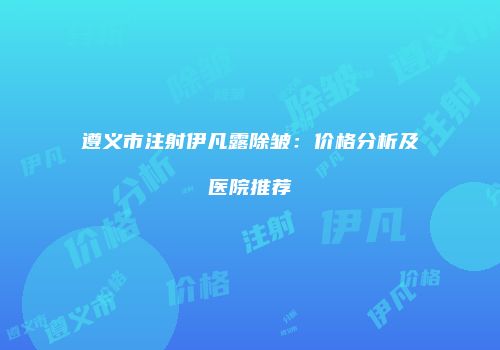 遵义市注射伊凡露除皱：价格分析及医院推荐
