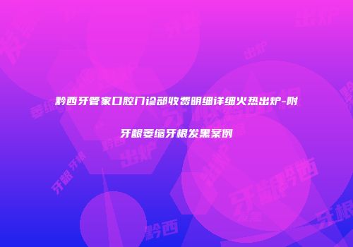 黔西牙管家口腔门诊部收费明细详细火热出炉-附牙龈萎缩牙根发黑案例