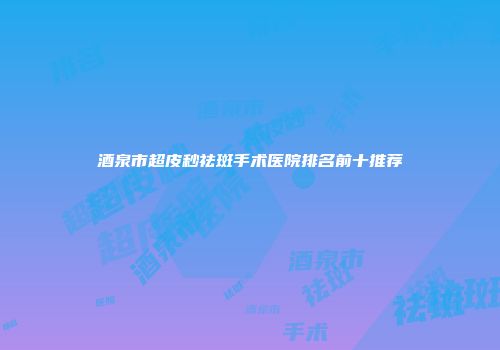 酒泉市超皮秒祛斑手术医院排名前十推荐