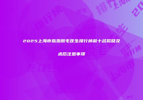 2025上海市指激脱毛医生排行榜前十名揭晓及术后注意事项
