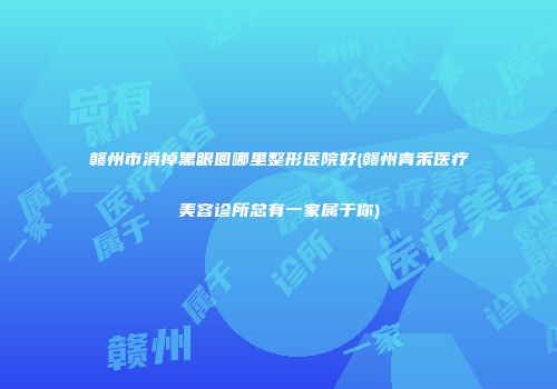 赣州市消掉黑眼圈哪里整形医院好(赣州青禾医疗美容诊所总有一家属于你)