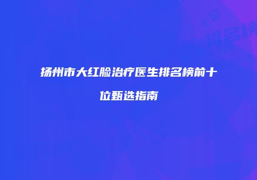 扬州市大红脸治疗医生排名榜前十位甄选指南