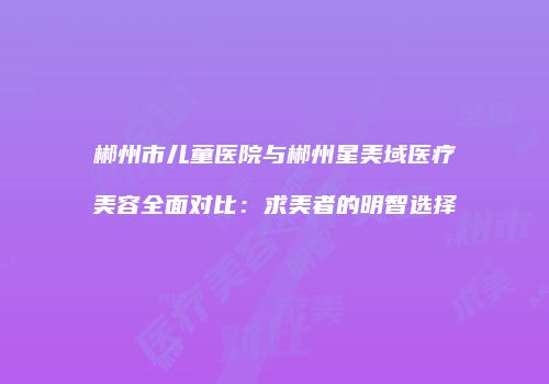 郴州市儿童医院与郴州星美域医疗美容全面对比：求美者的明智选择