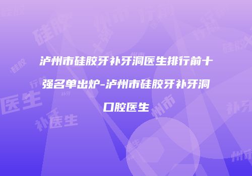 泸州市硅胶牙补牙洞医生排行前十强名单出炉-泸州市硅胶牙补牙洞口腔医生