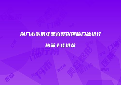 荆门市洗唇线美容整形医院口碑排行榜前十佳推荐