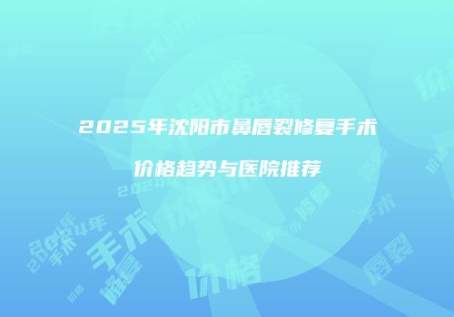 2025年沈阳市鼻唇裂修复手术价格趋势与医院推荐