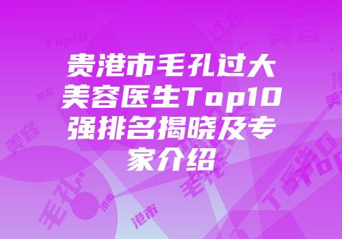贵港市毛孔过大美容医生Top10强排名揭晓及专家介绍