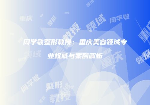 周学敏整形教授：重庆美容领域专业权威与案例解析