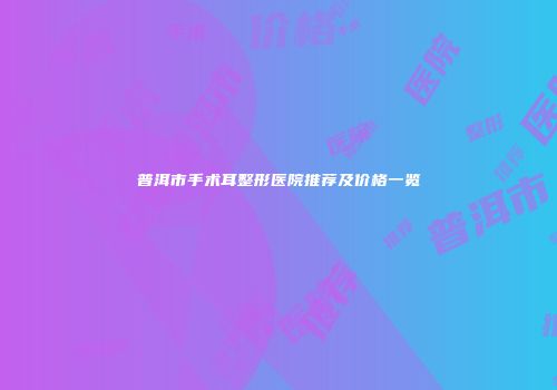 普洱市手术耳整形医院推荐及价格一览