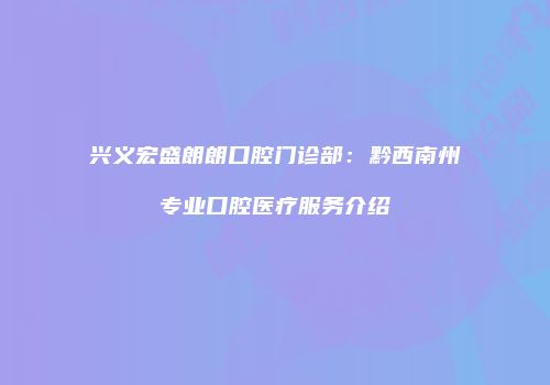兴义宏盛朗朗口腔门诊部：黔西南州专业口腔医疗服务介绍