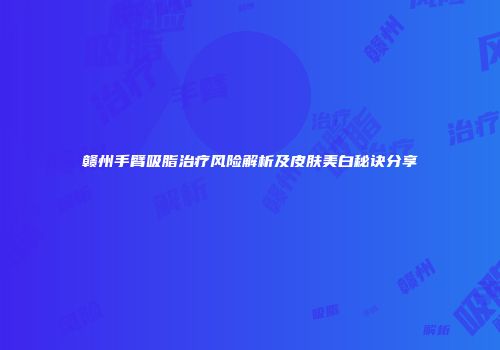 赣州手臂吸脂治疗风险解析及皮肤美白秘诀分享