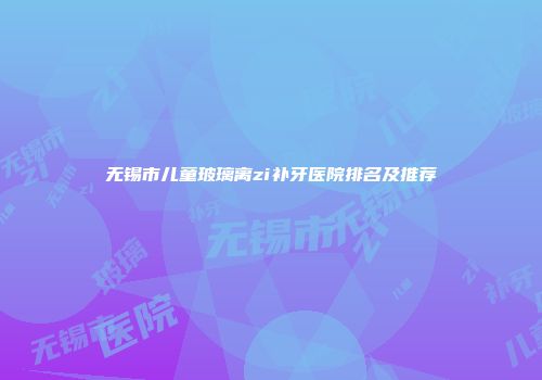 无锡市儿童玻璃离zi补牙医院排名及推荐