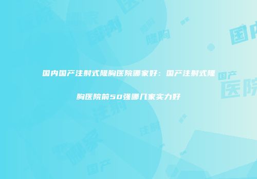 国内国产注射式隆胸医院哪家好：国产注射式隆胸医院前50强哪几家实力好