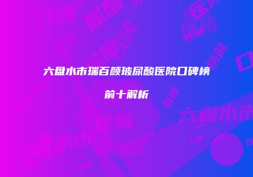 六盘水市瑞百颜玻尿酸医院口碑榜前十解析