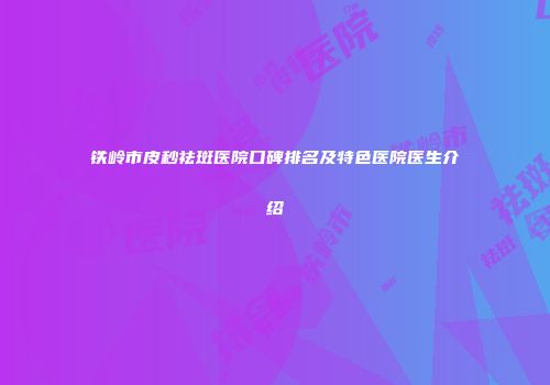 铁岭市皮秒祛斑医院口碑排名及特色医院医生介绍