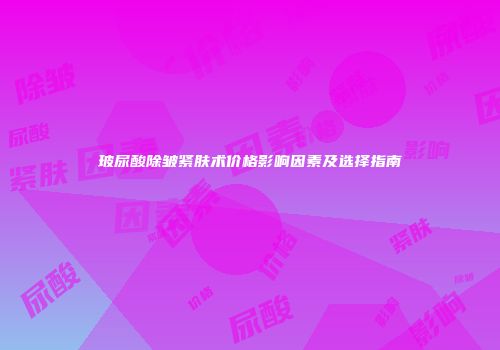 玻尿酸除皱紧肤术价格影响因素及选择指南