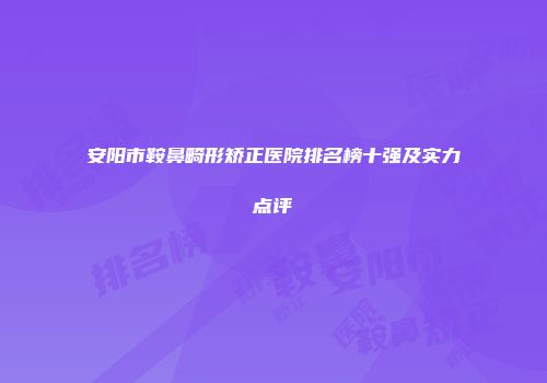 安阳市鞍鼻畸形矫正医院排名榜十强及实力点评