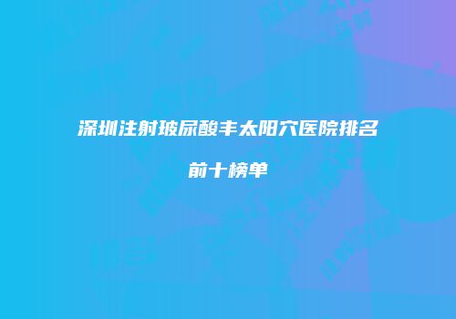 深圳注射玻尿酸丰太阳穴医院排名前十榜单
