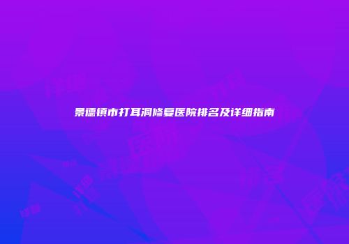 景德镇市打耳洞修复医院排名及详细指南