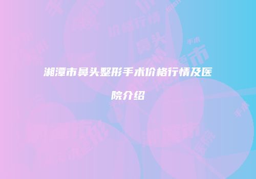 湘潭市鼻头整形手术价格行情及医院介绍