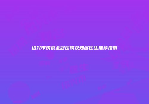 绍兴市铸瓷全冠医院及知名医生推荐指南