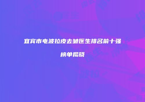 宜宾市电波拉皮去皱医生排名前十强榜单揭晓