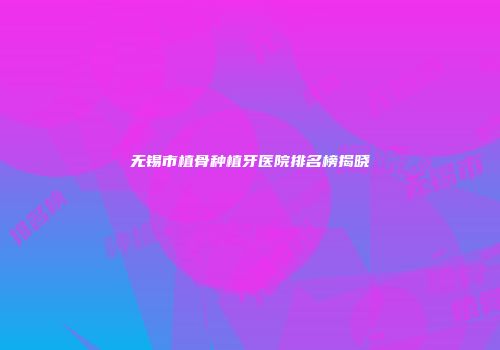 无锡市植骨种植牙医院排名榜揭晓
