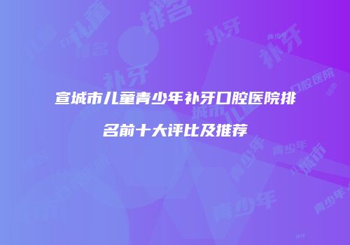 宣城市儿童青少年补牙口腔医院排名前十大评比及推荐