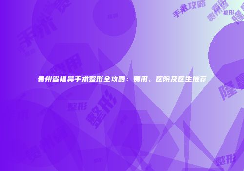 贵州省隆鼻手术整形全攻略：费用、医院及医生推荐