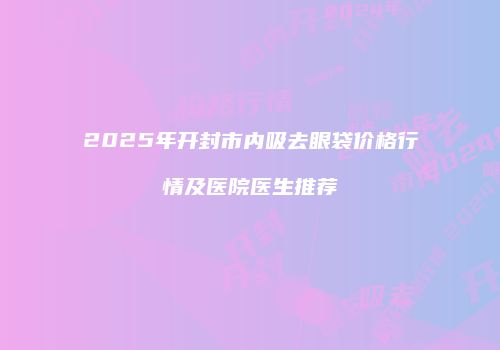 2025年开封市内吸去眼袋价格行情及医院医生推荐