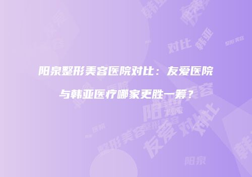 阳泉整形美容医院对比：友爱医院与韩亚医疗哪家更胜一筹？