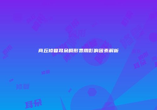 商丘修复耳朵畸形费用影响因素解析