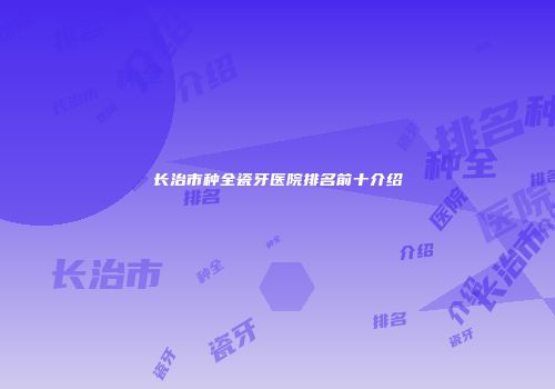 长治市种全瓷牙医院排名前十介绍
