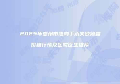 2025年惠州市隆胸手术失败修复价格行情及医院医生推荐