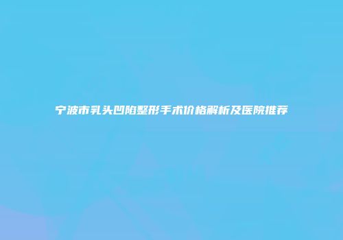 宁波市乳头凹陷整形手术价格解析及医院推荐
