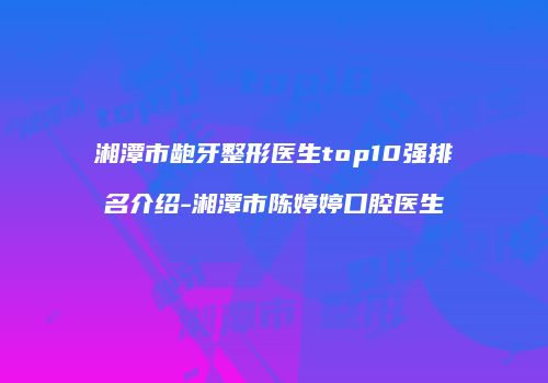 湘潭市龅牙整形医生top10强排名介绍-湘潭市陈婷婷口腔医生