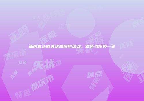 重庆市正畸矢状向医院盘点：特色与优势一览