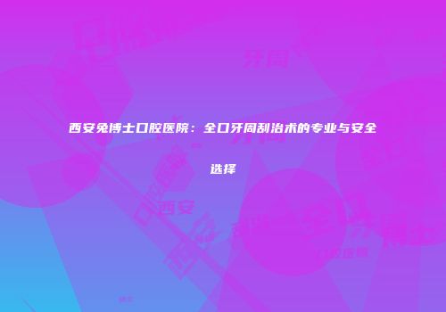 西安兔博士口腔医院：全口牙周刮治术的专业与安全选择