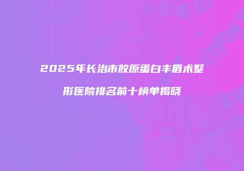 2025年长治市胶原蛋白丰唇术整形医院排名前十榜单揭晓