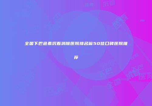 全国下巴色素沉着消除医院排名前50佳口碑医院推荐