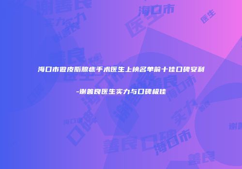 海口市做皮脂腺痣手术医生上榜名单前十佳口碑安利-谢善良医生实力与口碑极佳